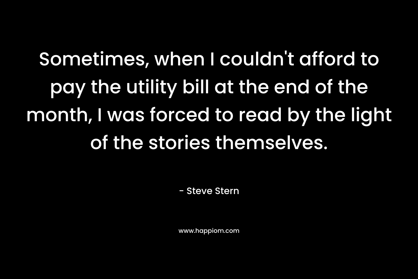 Sometimes, when I couldn’t afford to pay the utility bill at the end of the month, I was forced to read by the light of the stories themselves. – Steve Stern