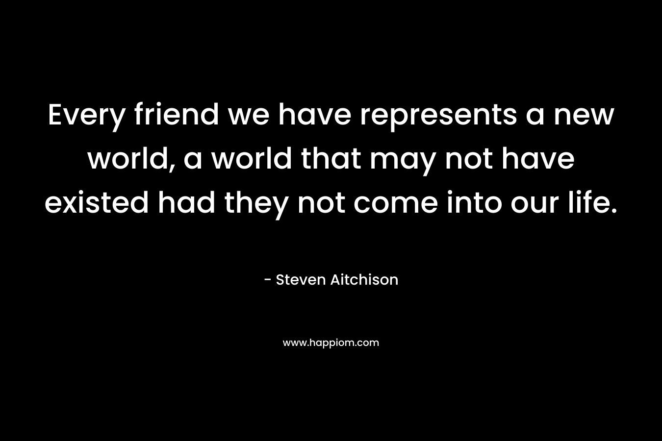 Every friend we have represents a new world, a world that may not have existed had they not come into our life.