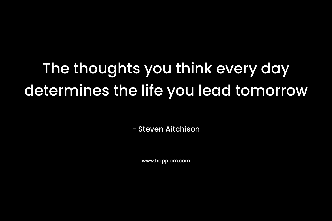 The thoughts you think every day determines the life you lead tomorrow