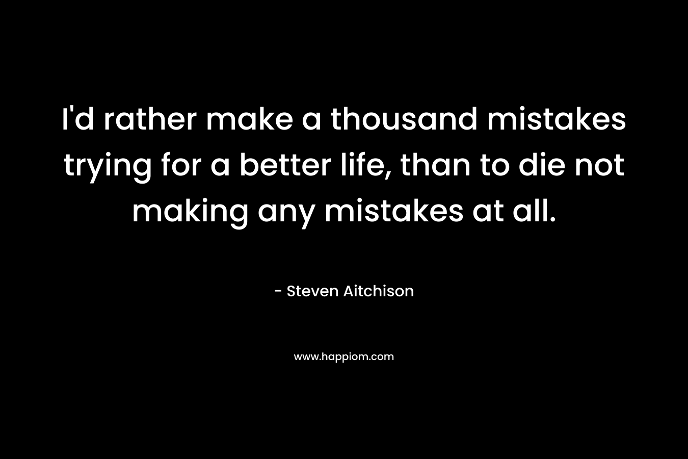 I'd rather make a thousand mistakes trying for a better life, than to die not making any mistakes at all.