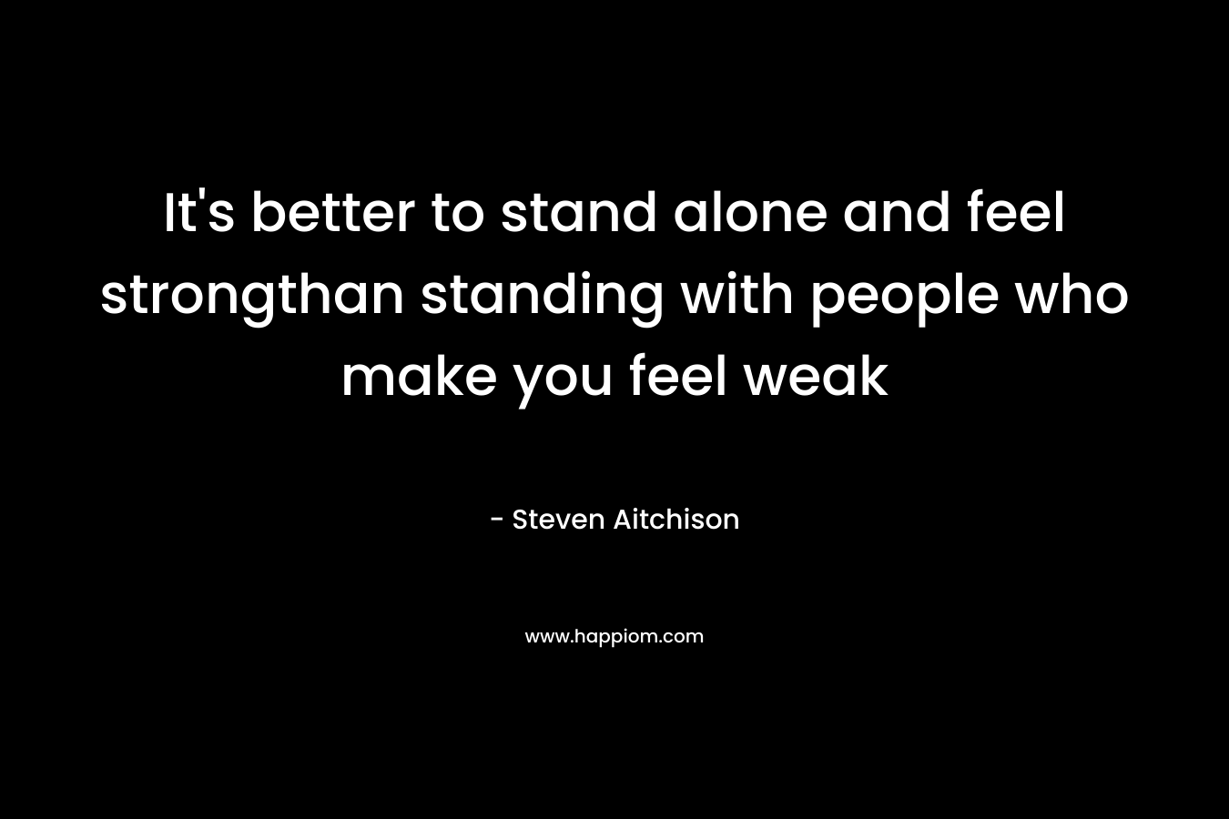It's better to stand alone and feel strongthan standing with people who make you feel weak
