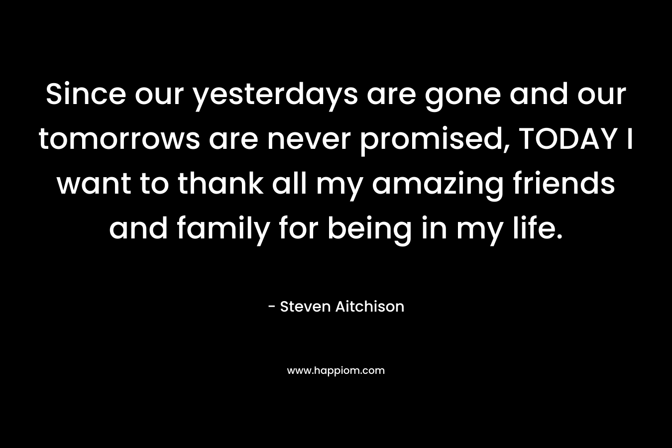 Since our yesterdays are gone and our tomorrows are never promised, TODAY I want to thank all my amazing friends and family for being in my life.