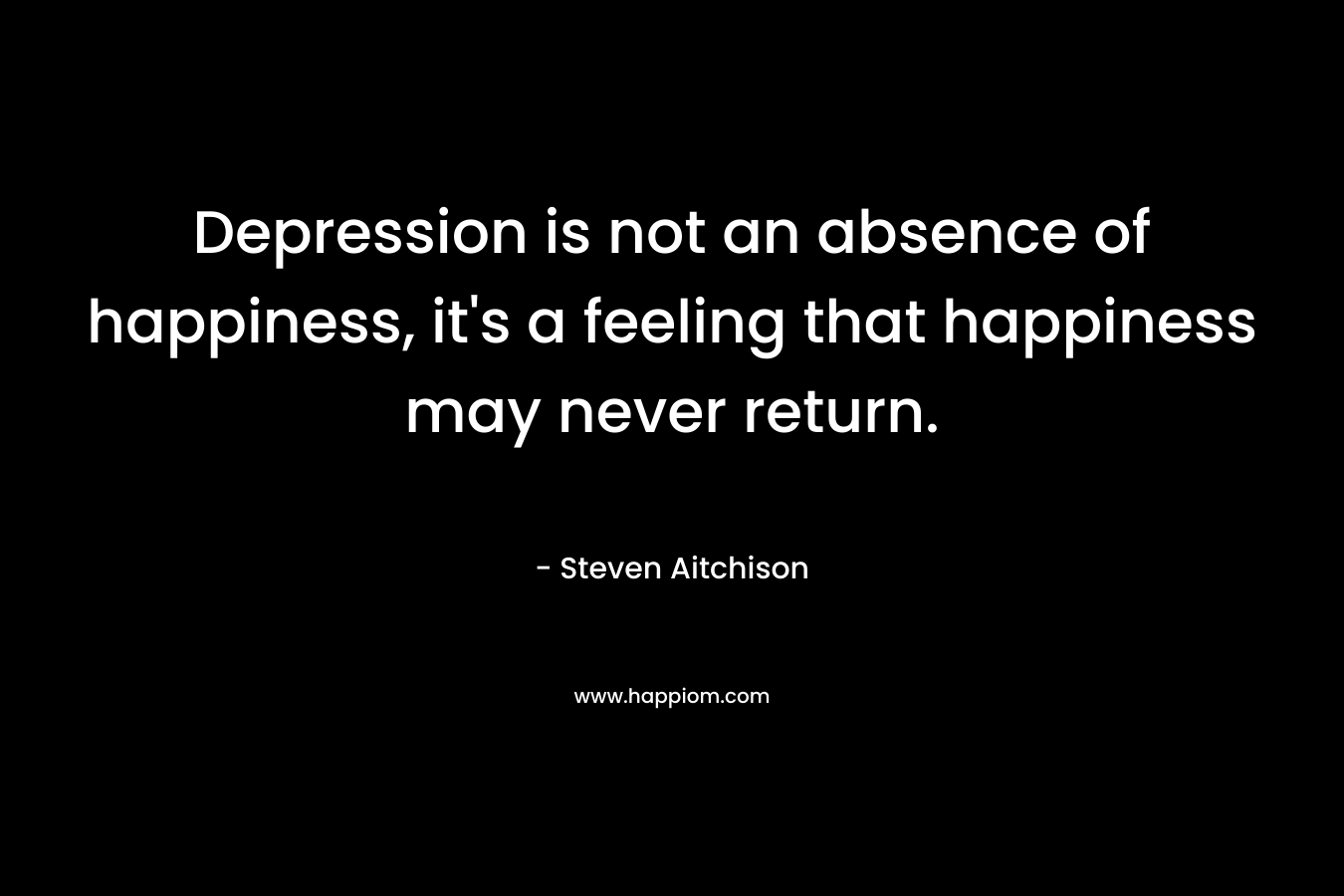 Depression is not an absence of happiness, it's a feeling that happiness may never return.