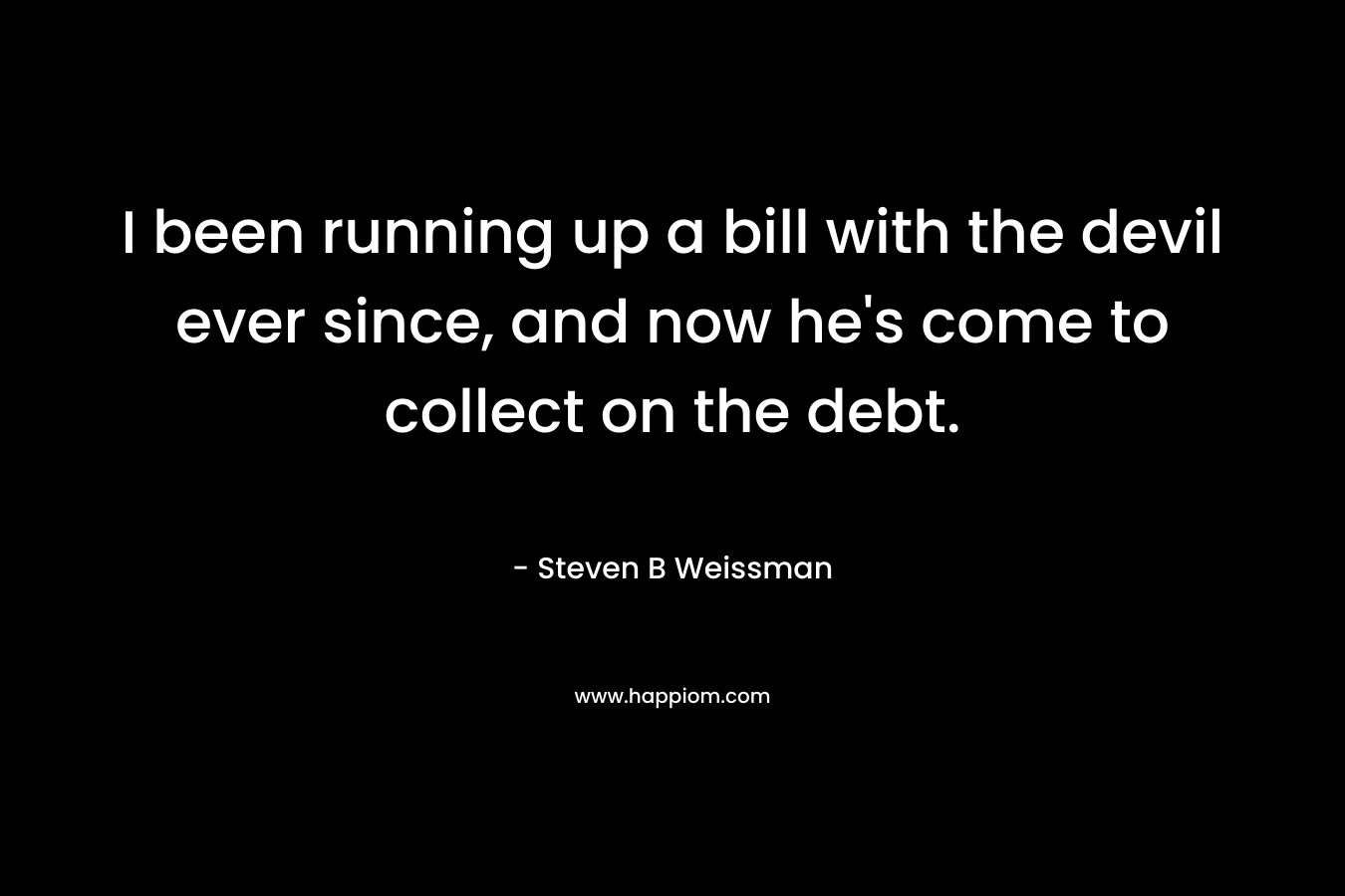 I been running up a bill with the devil ever since, and now he’s come to collect on the debt. – Steven B Weissman