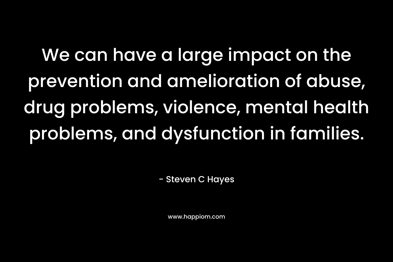 We can have a large impact on the prevention and amelioration of abuse, drug problems, violence, mental health problems, and dysfunction in families. – Steven C Hayes