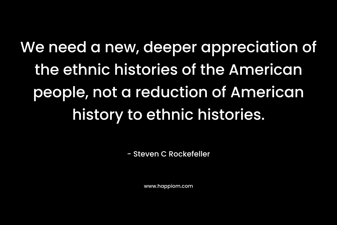We need a new, deeper appreciation of the ethnic histories of the American people, not a reduction of American history to ethnic histories. – Steven C Rockefeller