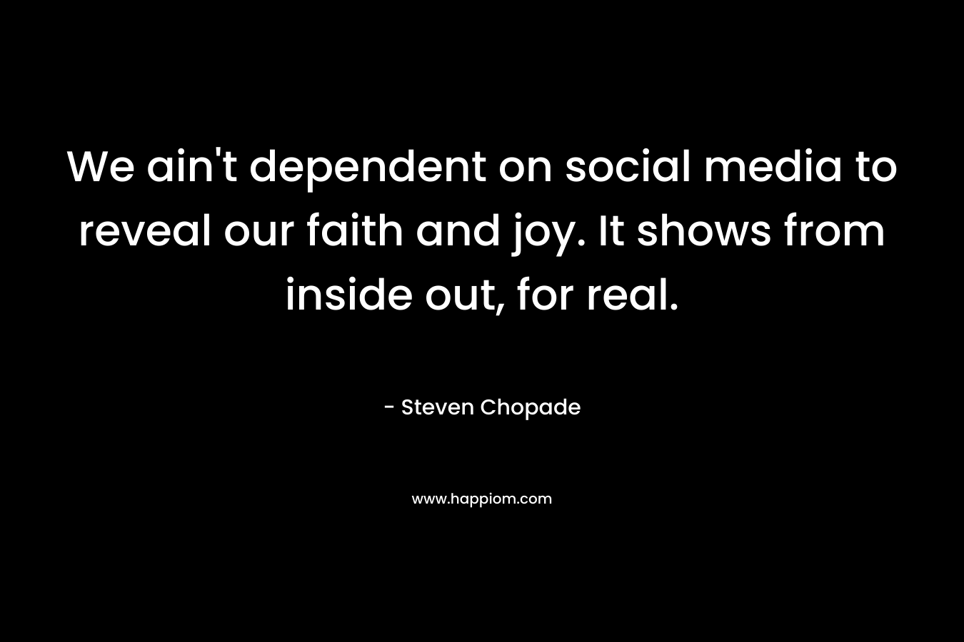 We ain’t dependent on social media to reveal our faith and joy. It shows from inside out, for real. – Steven Chopade