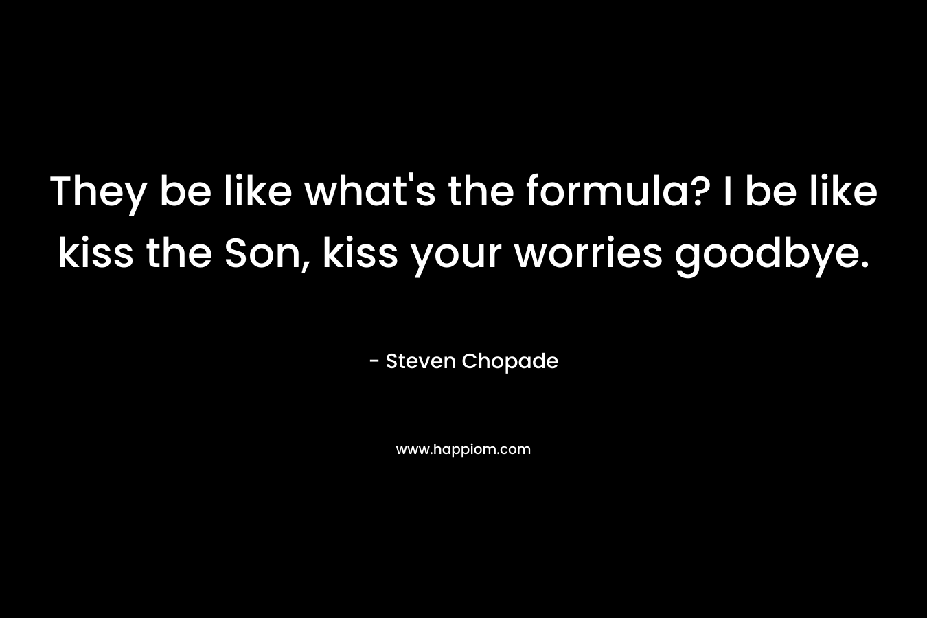 They be like what’s the formula? I be like kiss the Son, kiss your worries goodbye. – Steven Chopade