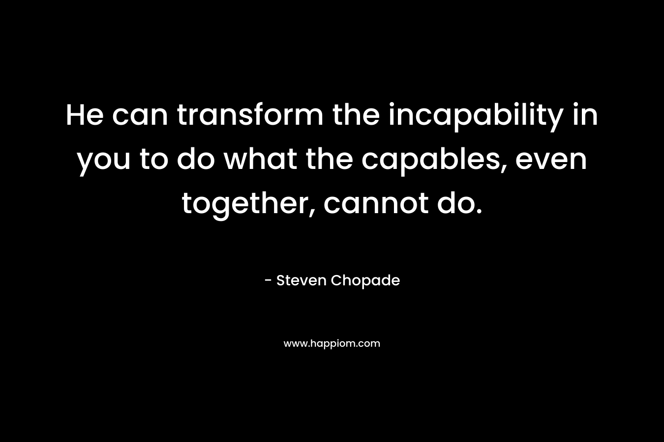 He can transform the incapability in you to do what the capables, even together, cannot do.