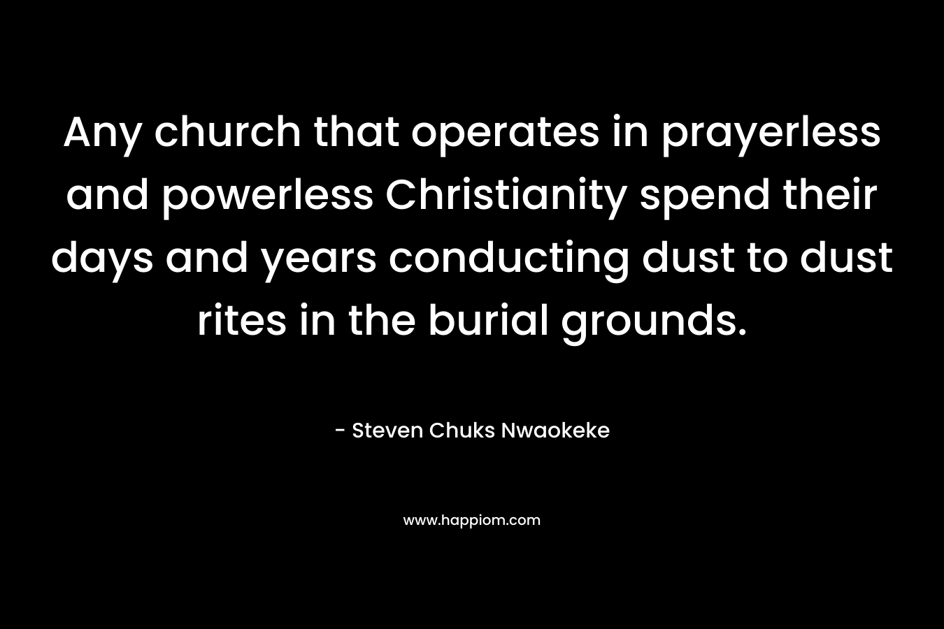 Any church that operates in prayerless and powerless Christianity spend their days and years conducting dust to dust rites in the burial grounds. – Steven Chuks Nwaokeke