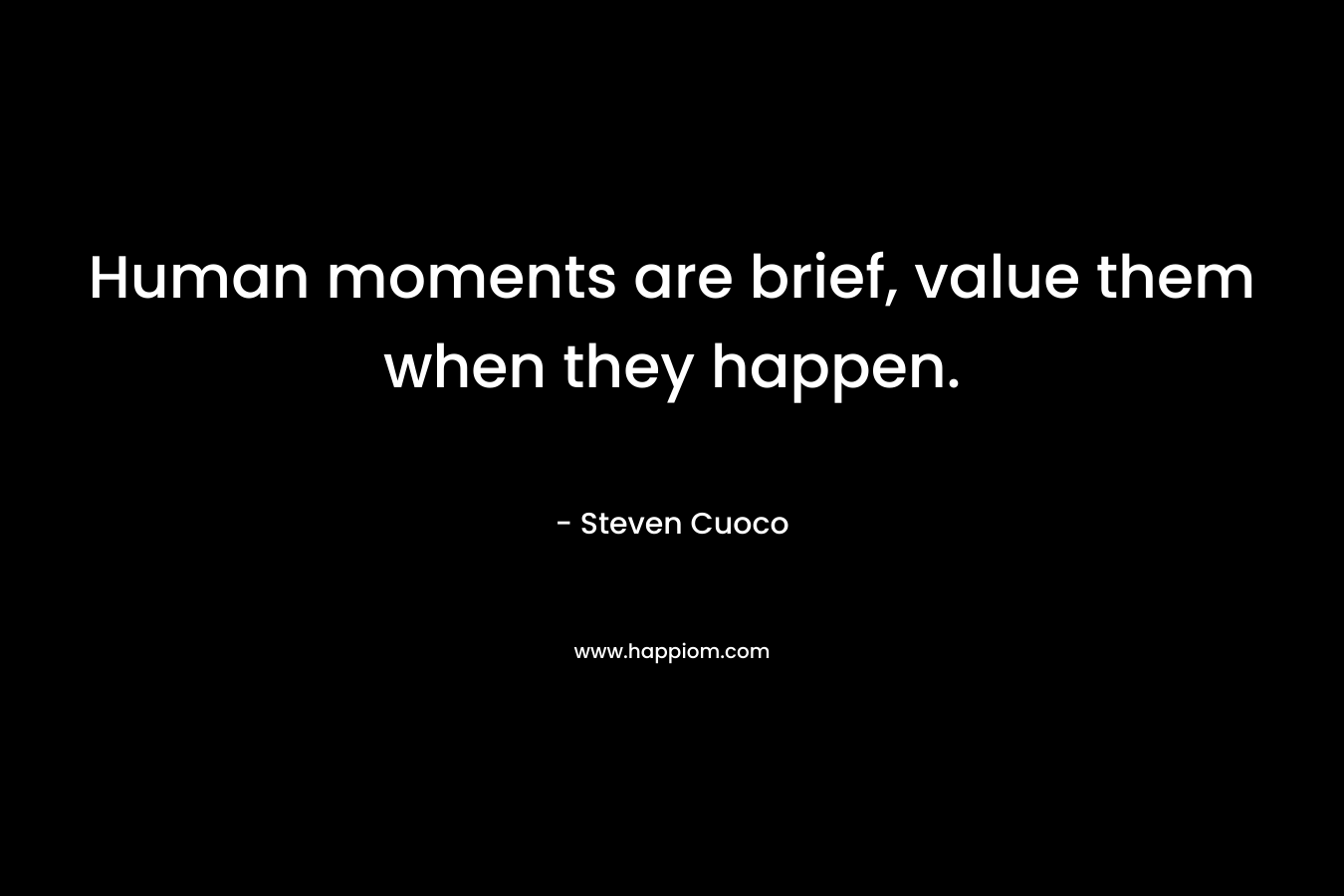 Human moments are brief, value them when they happen. – Steven Cuoco