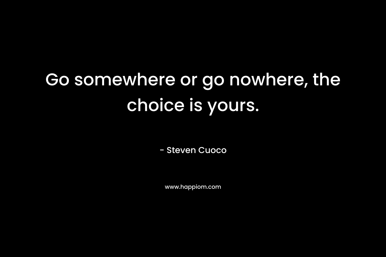 Go somewhere or go nowhere, the choice is yours.