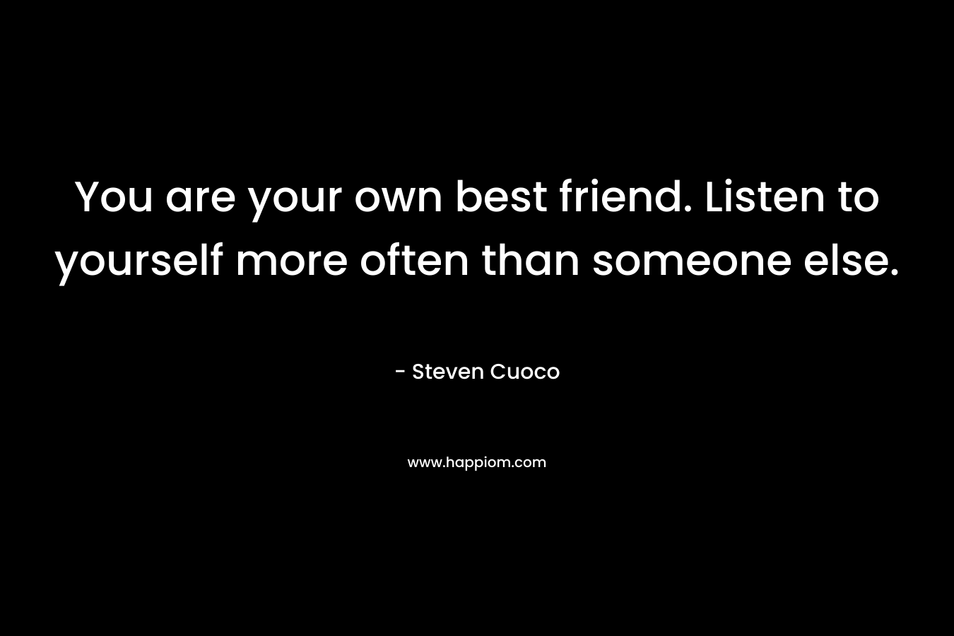 You are your own best friend. Listen to yourself more often than someone else.
