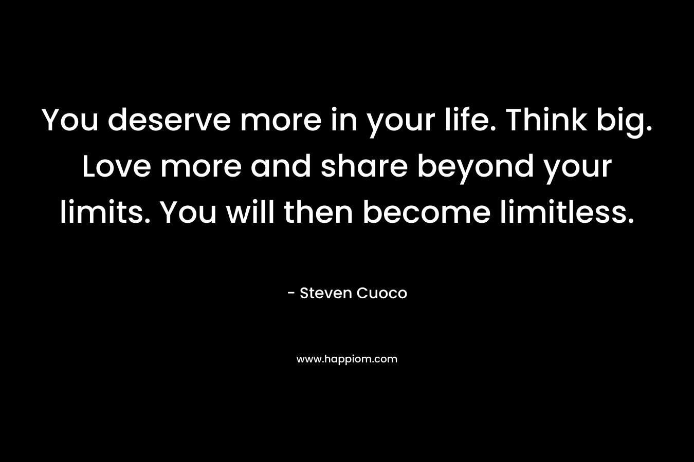 You deserve more in your life. Think big. Love more and share beyond your limits. You will then become limitless.