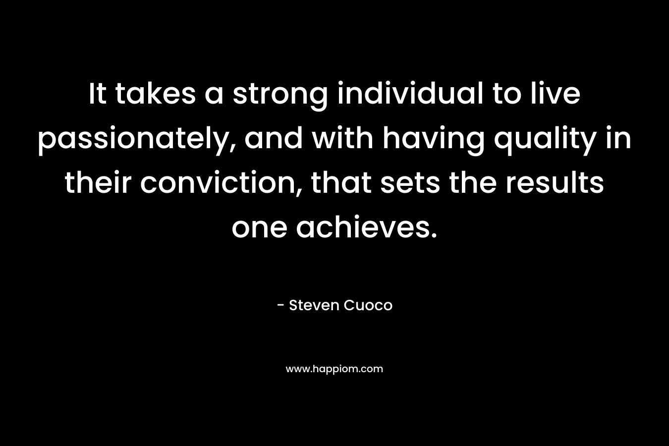 It takes a strong individual to live passionately, and with having quality in their conviction, that sets the results one achieves. – Steven Cuoco