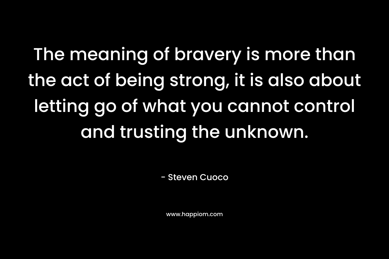 The meaning of bravery is more than the act of being strong, it is also about letting go of what you cannot control and trusting the unknown. – Steven Cuoco