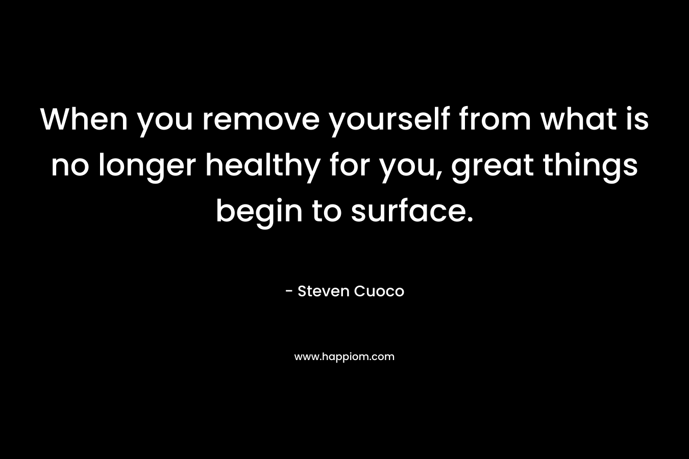 When you remove yourself from what is no longer healthy for you, great things begin to surface. – Steven Cuoco