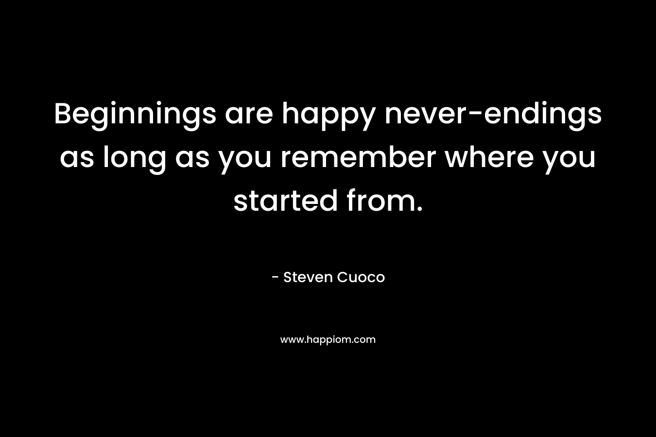 Beginnings are happy never-endings as long as you remember where you started from. – Steven Cuoco