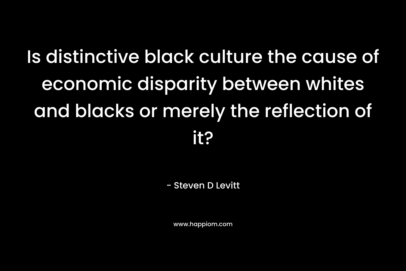 Is distinctive black culture the cause of economic disparity between whites and blacks or merely the reflection of it? – Steven D Levitt