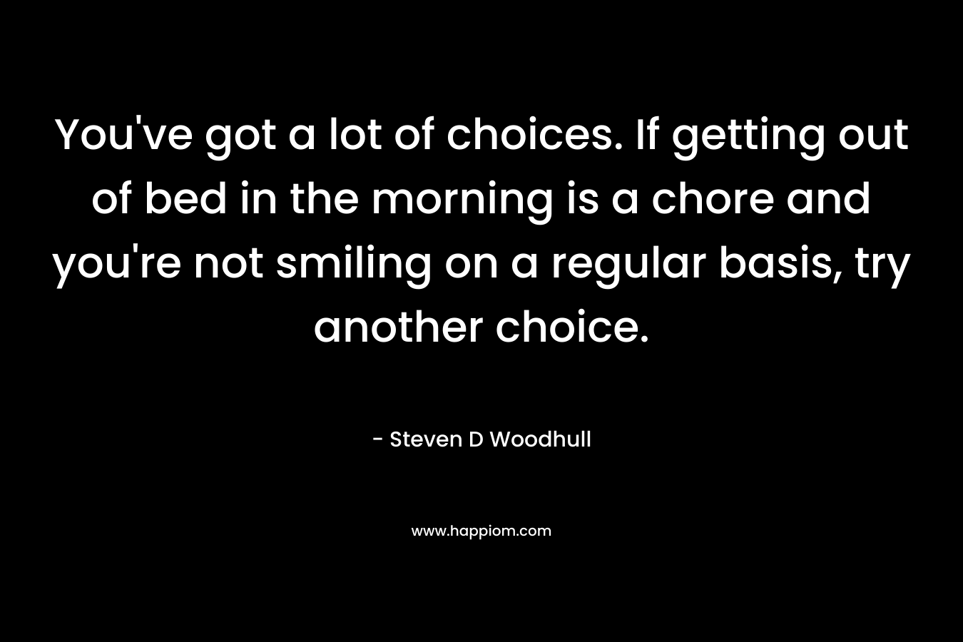 You’ve got a lot of choices. If getting out of bed in the morning is a chore and you’re not smiling on a regular basis, try another choice. – Steven D Woodhull