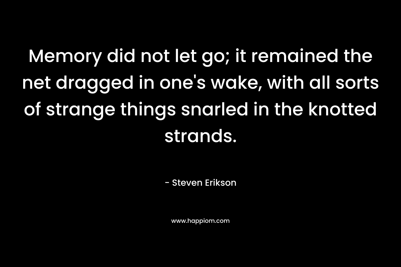 Memory did not let go; it remained the net dragged in one’s wake, with all sorts of strange things snarled in the knotted strands. – Steven Erikson