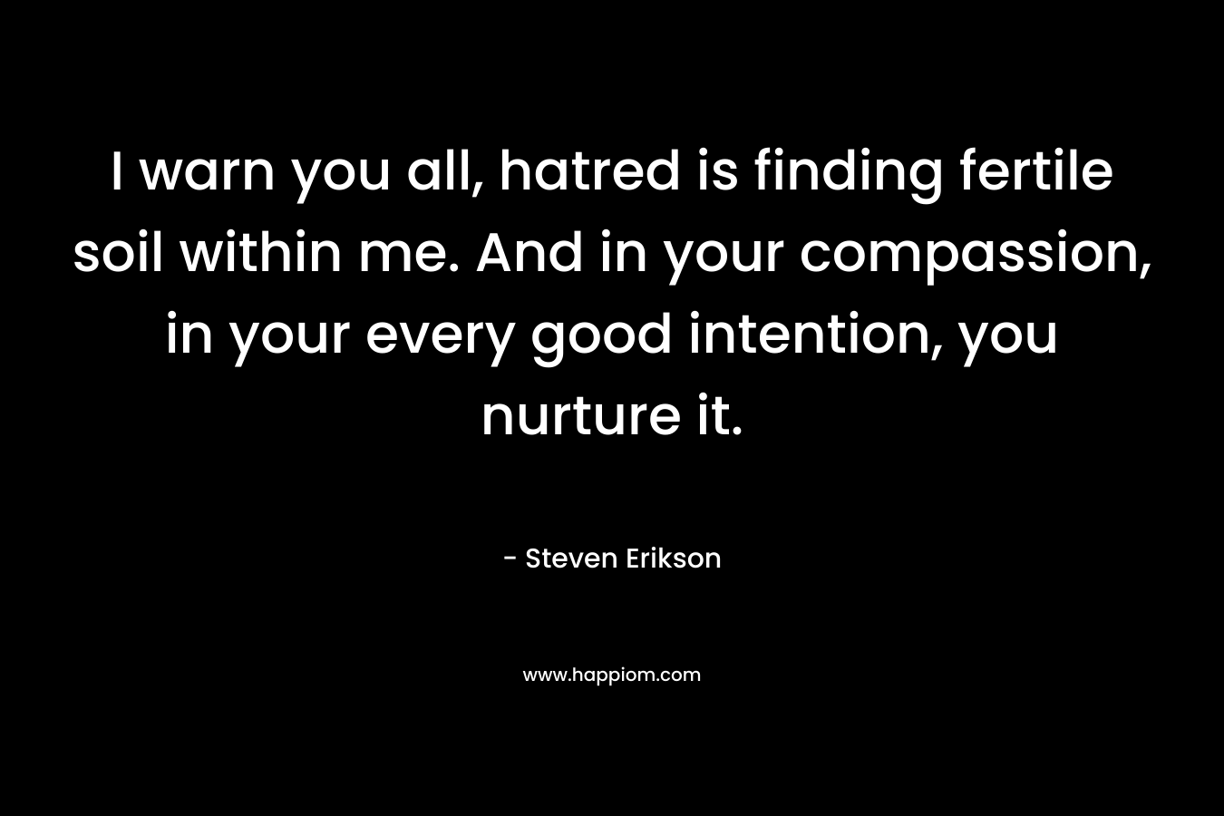I warn you all, hatred is finding fertile soil within me. And in your compassion, in your every good intention, you nurture it. – Steven Erikson