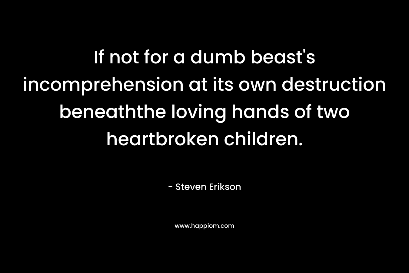 If not for a dumb beast’s incomprehension at its own destruction beneaththe loving hands of two heartbroken children. – Steven Erikson