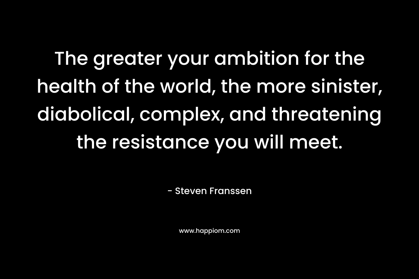The greater your ambition for the health of the world, the more sinister, diabolical, complex, and threatening the resistance you will meet. – Steven Franssen