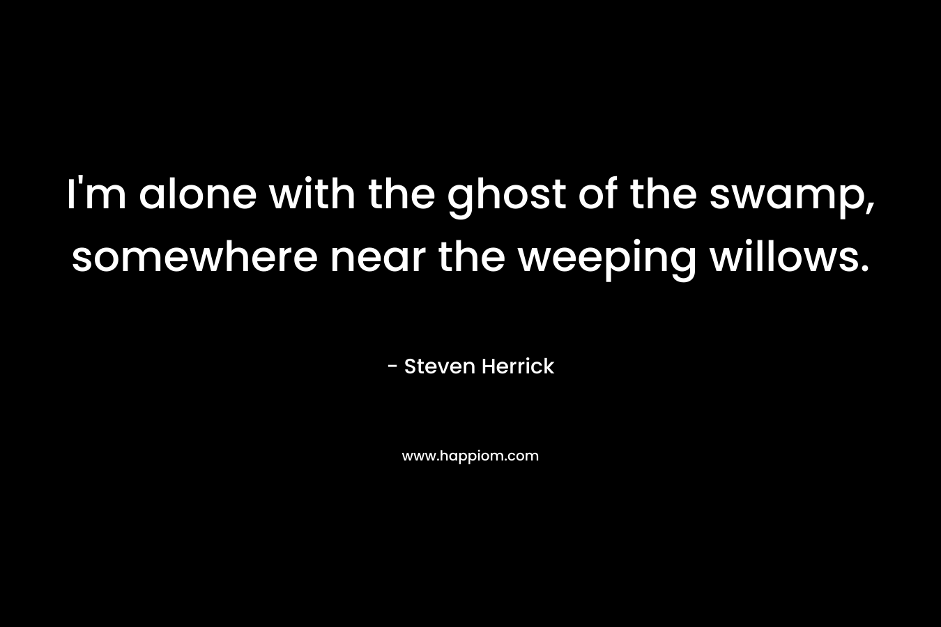 I’m alone with the ghost of the swamp, somewhere near the weeping willows. – Steven Herrick