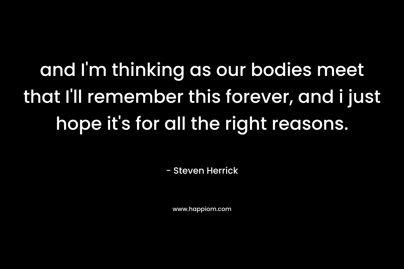 and I’m thinking as our bodies meet that I’ll remember this forever, and i just hope it’s for all the right reasons. – Steven Herrick