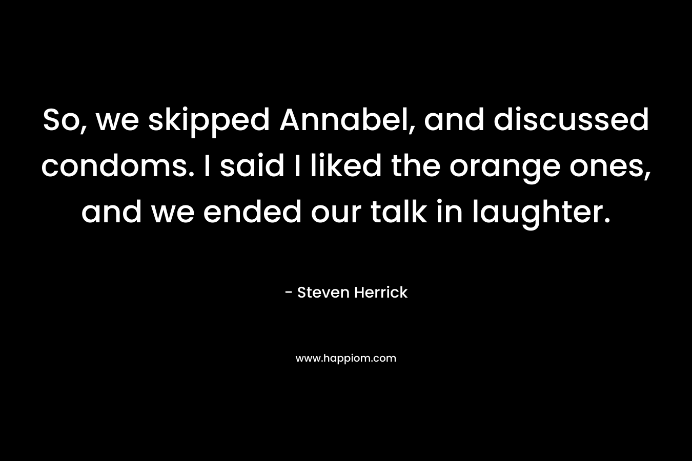 So, we skipped Annabel, and discussed condoms. I said I liked the orange ones, and we ended our talk in laughter. – Steven Herrick