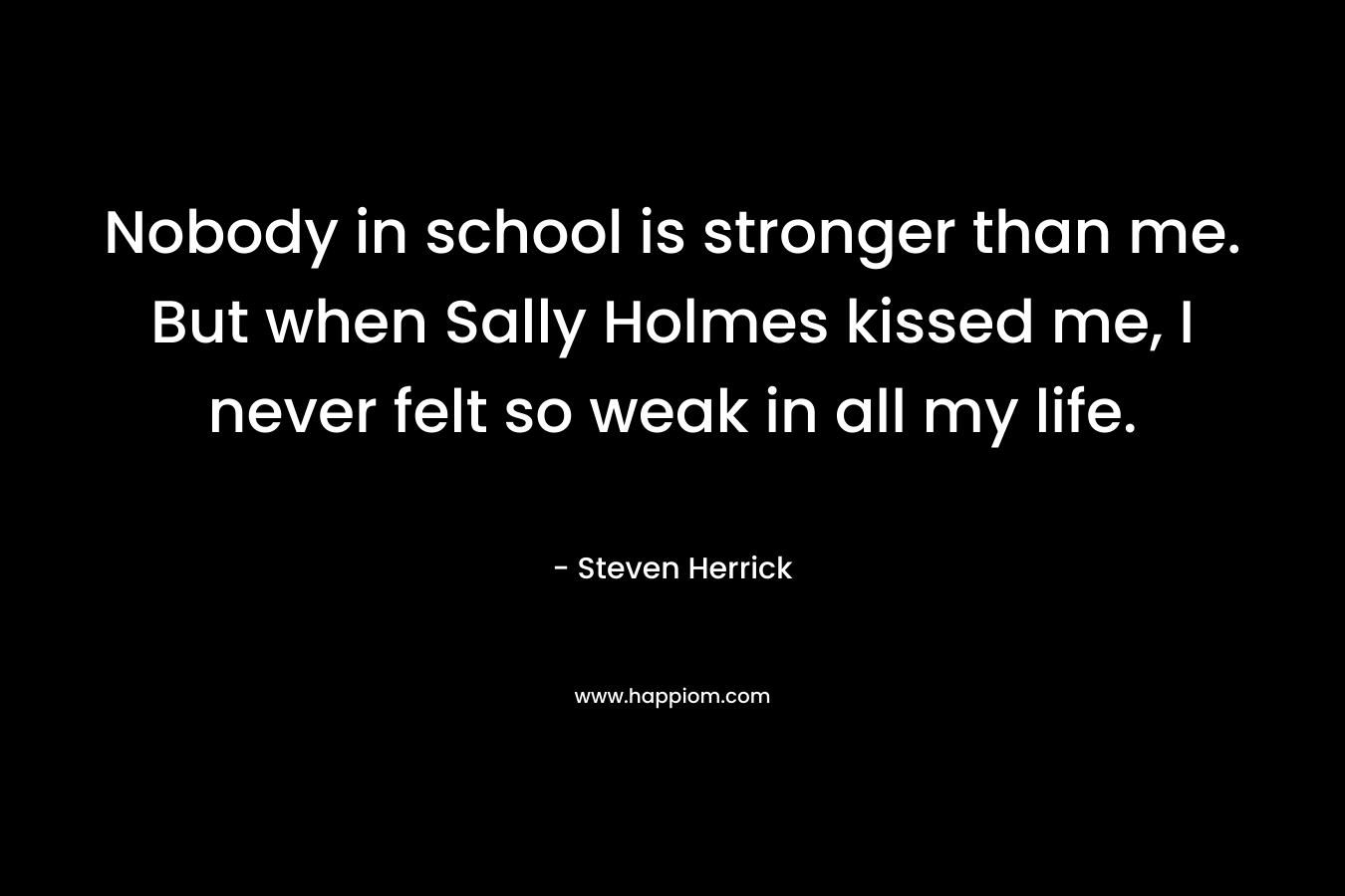 Nobody in school is stronger than me. But when Sally Holmes kissed me, I never felt so weak in all my life. – Steven Herrick