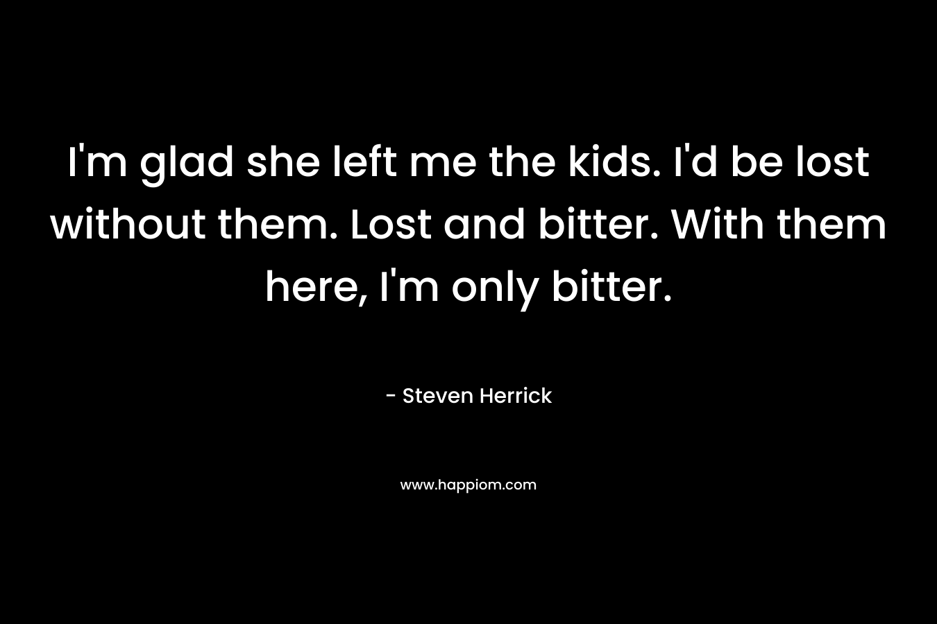 I’m glad she left me the kids. I’d be lost without them. Lost and bitter. With them here, I’m only bitter. – Steven Herrick