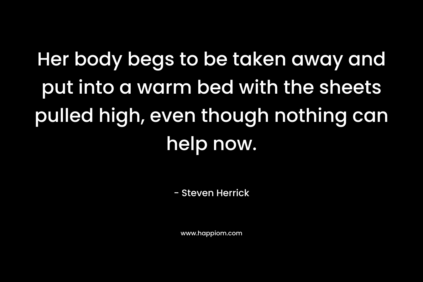 Her body begs to be taken away and put into a warm bed with the sheets pulled high, even though nothing can help now. – Steven Herrick