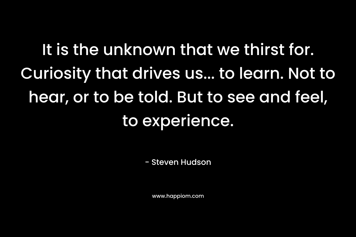 It is the unknown that we thirst for. Curiosity that drives us… to learn. Not to hear, or to be told. But to see and feel, to experience. – Steven Hudson