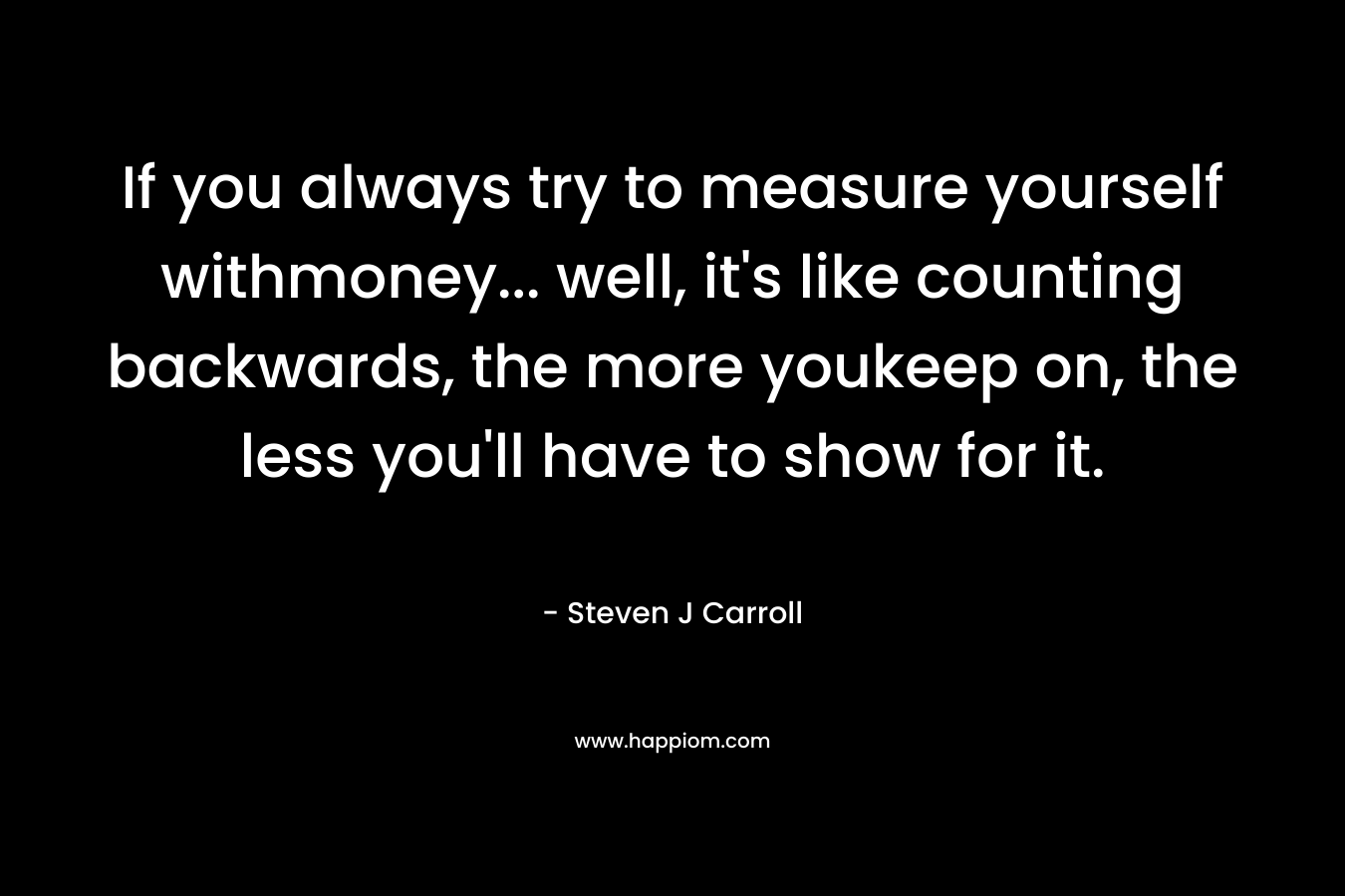 If you always try to measure yourself withmoney... well, it's like counting backwards, the more youkeep on, the less you'll have to show for it.