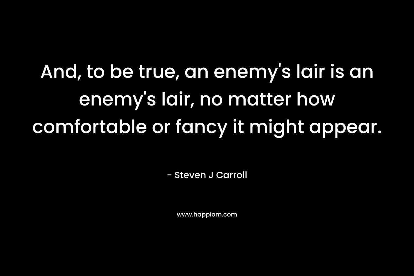 And, to be true, an enemy’s lair is an enemy’s lair, no matter how comfortable or fancy it might appear. – Steven J Carroll