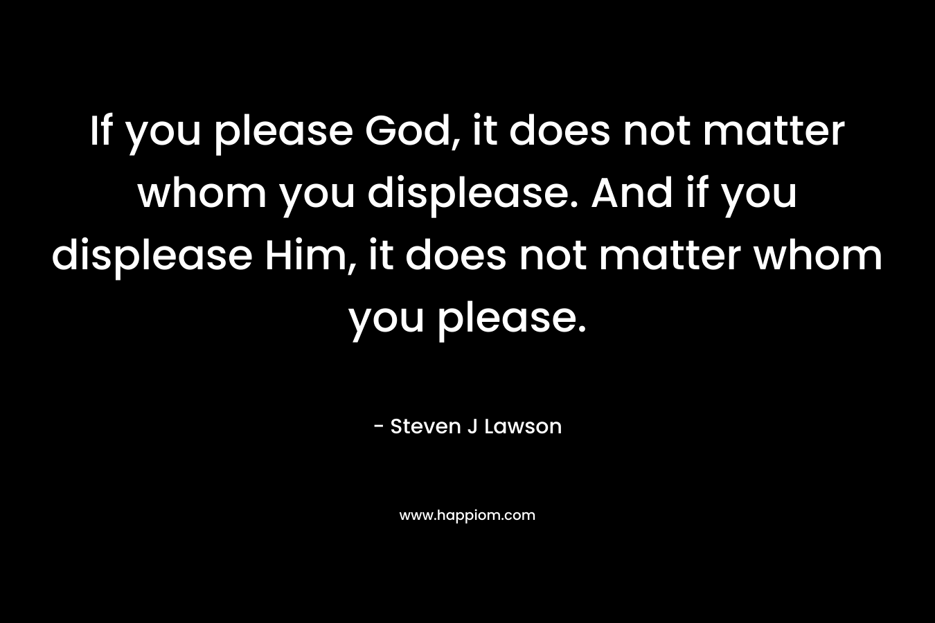 If you please God, it does not matter whom you displease. And if you displease Him, it does not matter whom you please. – Steven J Lawson