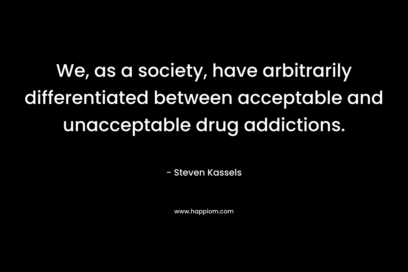 We, as a society, have arbitrarily differentiated between acceptable and unacceptable drug addictions. – Steven Kassels