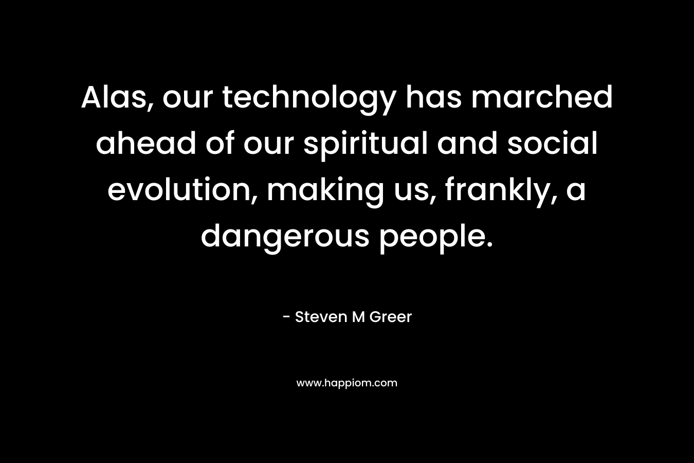 Alas, our technology has marched ahead of our spiritual and social evolution, making us, frankly, a dangerous people. – Steven M Greer