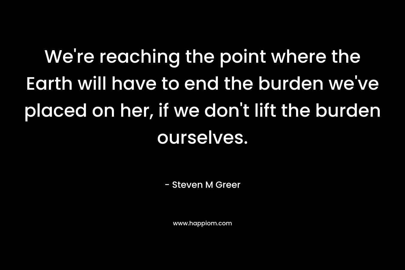 We’re reaching the point where the Earth will have to end the burden we’ve placed on her, if we don’t lift the burden ourselves. – Steven M Greer