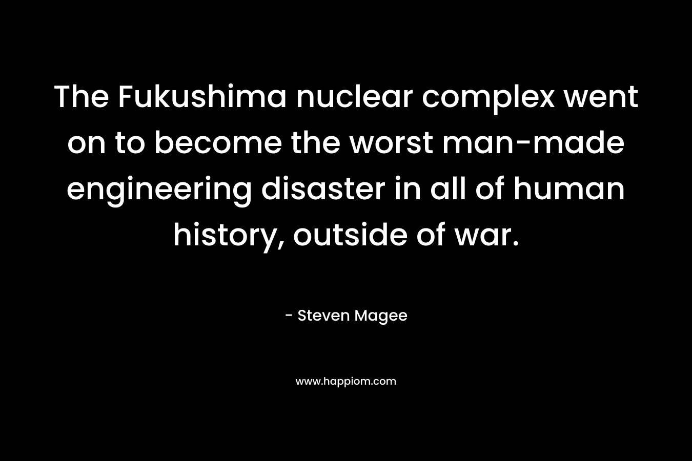 The Fukushima nuclear complex went on to become the worst man-made engineering disaster in all of human history, outside of war.