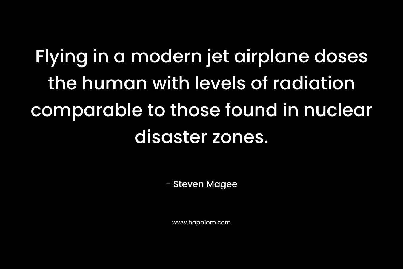 Flying in a modern jet airplane doses the human with levels of radiation comparable to those found in nuclear disaster zones. – Steven Magee