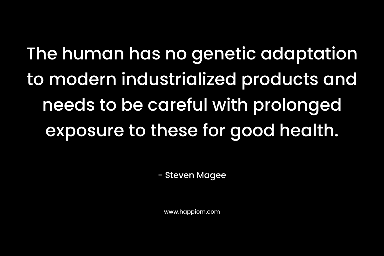 The human has no genetic adaptation to modern industrialized products and needs to be careful with prolonged exposure to these for good health. – Steven Magee