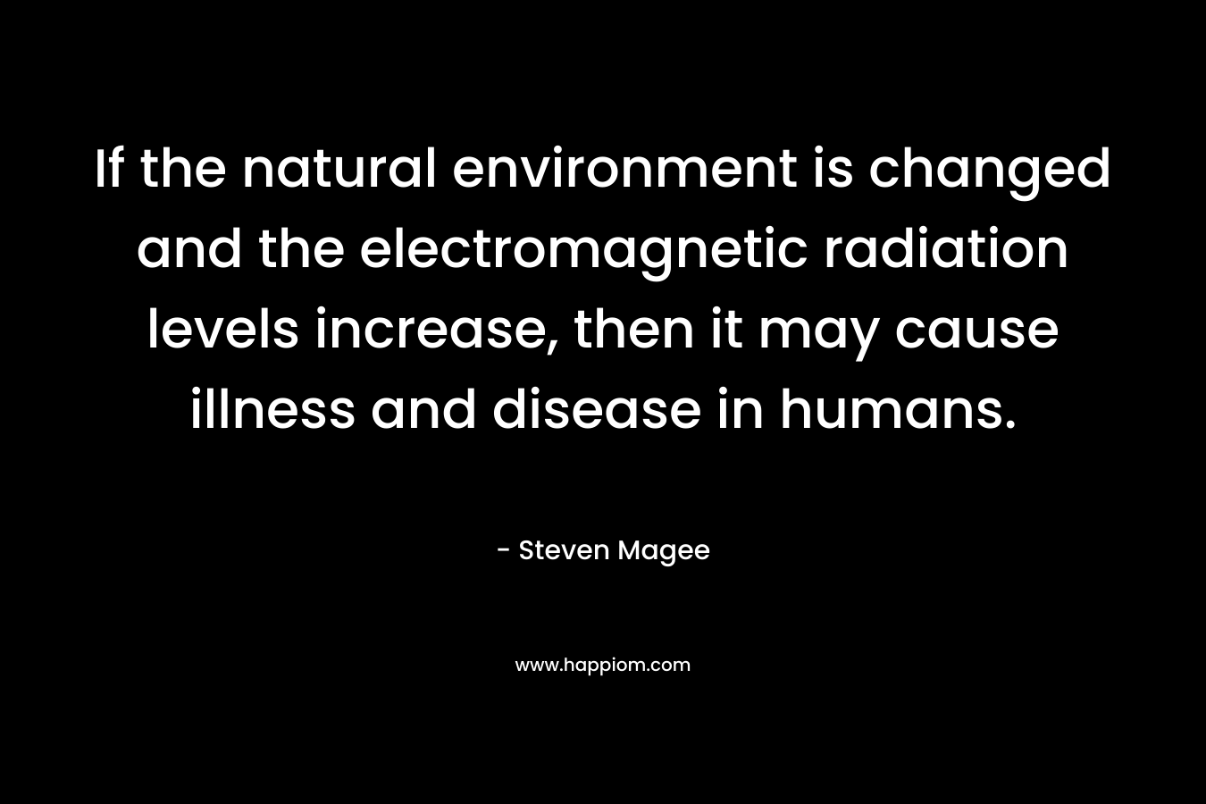 If the natural environment is changed and the electromagnetic radiation levels increase, then it may cause illness and disease in humans. – Steven Magee