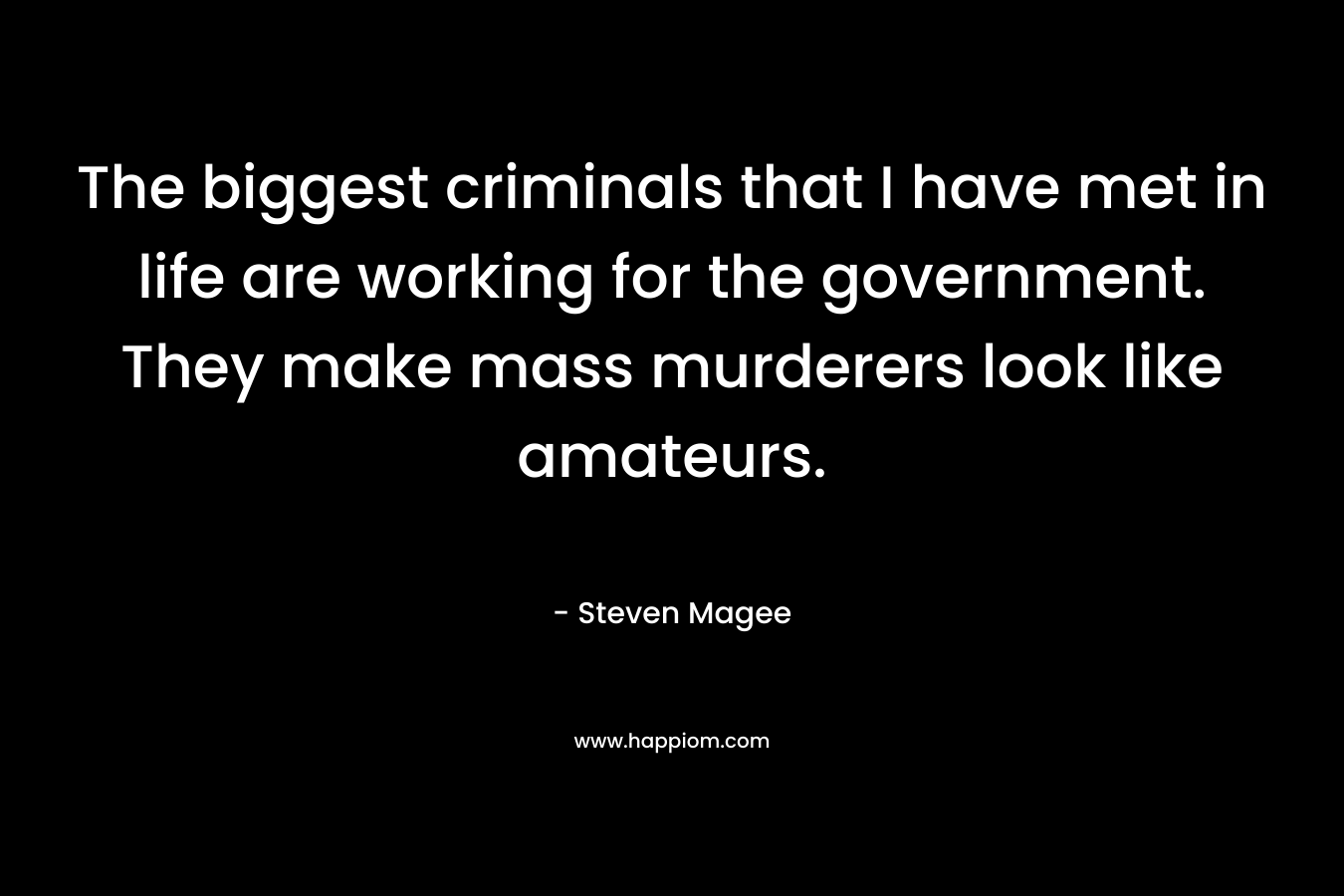 The biggest criminals that I have met in life are working for the government. They make mass murderers look like amateurs. – Steven Magee