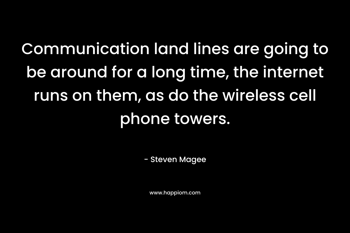 Communication land lines are going to be around for a long time, the internet runs on them, as do the wireless cell phone towers. – Steven Magee