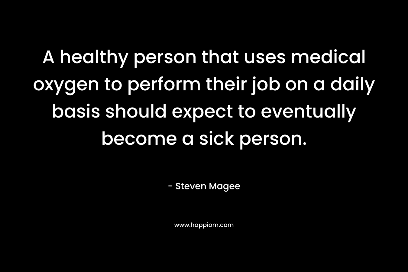 A healthy person that uses medical oxygen to perform their job on a daily basis should expect to eventually become a sick person. – Steven Magee