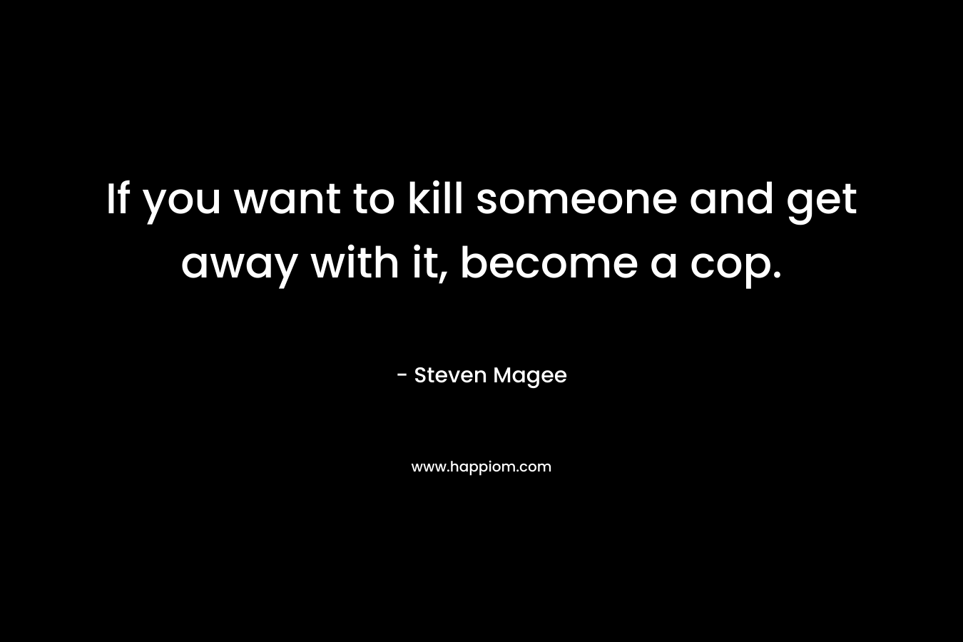 If you want to kill someone and get away with it, become a cop. – Steven Magee