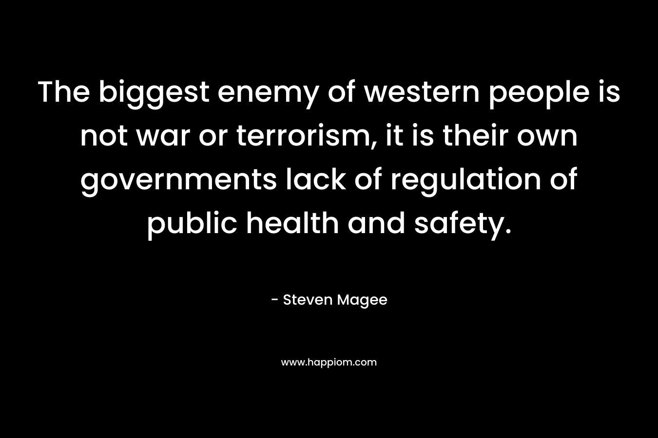 The biggest enemy of western people is not war or terrorism, it is their own governments lack of regulation of public health and safety. – Steven Magee